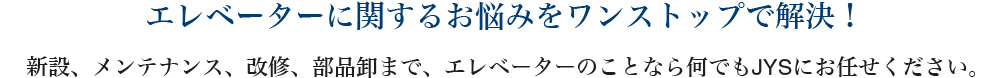 エレベーターに関するお悩みをワンストップで解決！　新設、メンテナンス、改修、部品卸まで、エレベーターのことなら何でもJYSにお任せください。