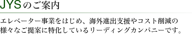 JYSのご案内　エレベーター事業をはじめ、海外進出支援やコスト削減の様々なご提案に特化しているリーディングカンパニーです。